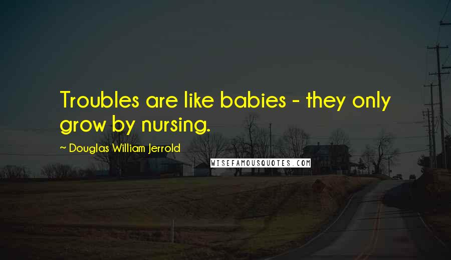 Douglas William Jerrold Quotes: Troubles are like babies - they only grow by nursing.