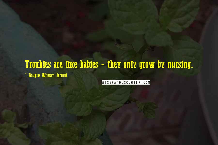 Douglas William Jerrold Quotes: Troubles are like babies - they only grow by nursing.