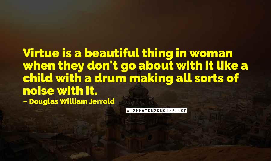 Douglas William Jerrold Quotes: Virtue is a beautiful thing in woman when they don't go about with it like a child with a drum making all sorts of noise with it.