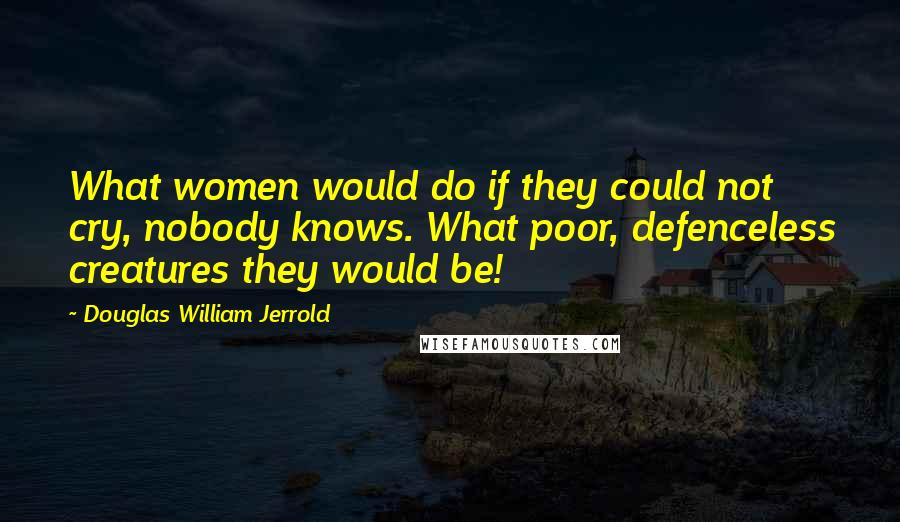 Douglas William Jerrold Quotes: What women would do if they could not cry, nobody knows. What poor, defenceless creatures they would be!