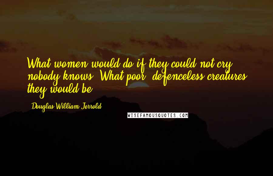 Douglas William Jerrold Quotes: What women would do if they could not cry, nobody knows. What poor, defenceless creatures they would be!