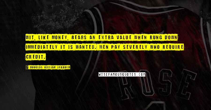 Douglas William Jerrold Quotes: Wit, like money, bears an extra value when rung down immediately it is wanted. Men pay severely who require credit.