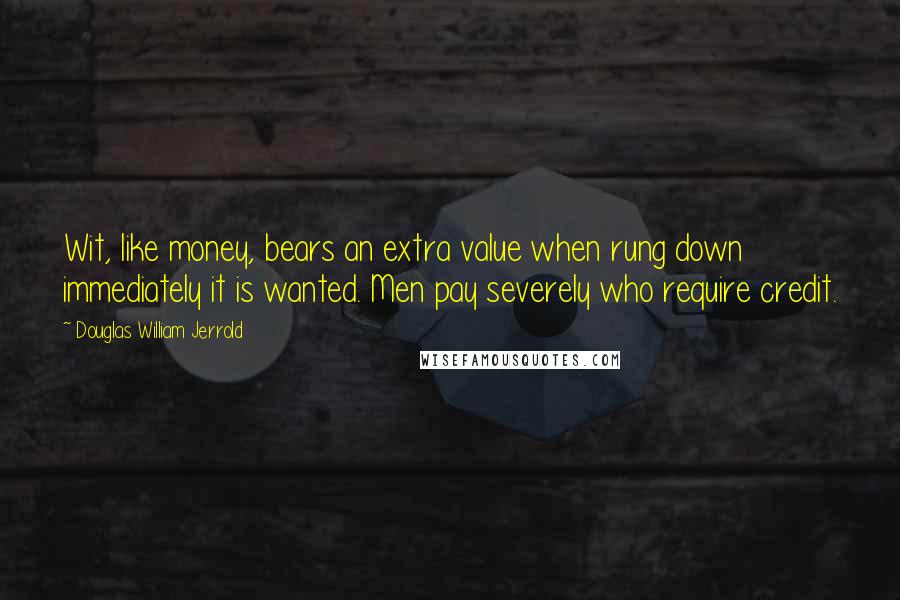 Douglas William Jerrold Quotes: Wit, like money, bears an extra value when rung down immediately it is wanted. Men pay severely who require credit.