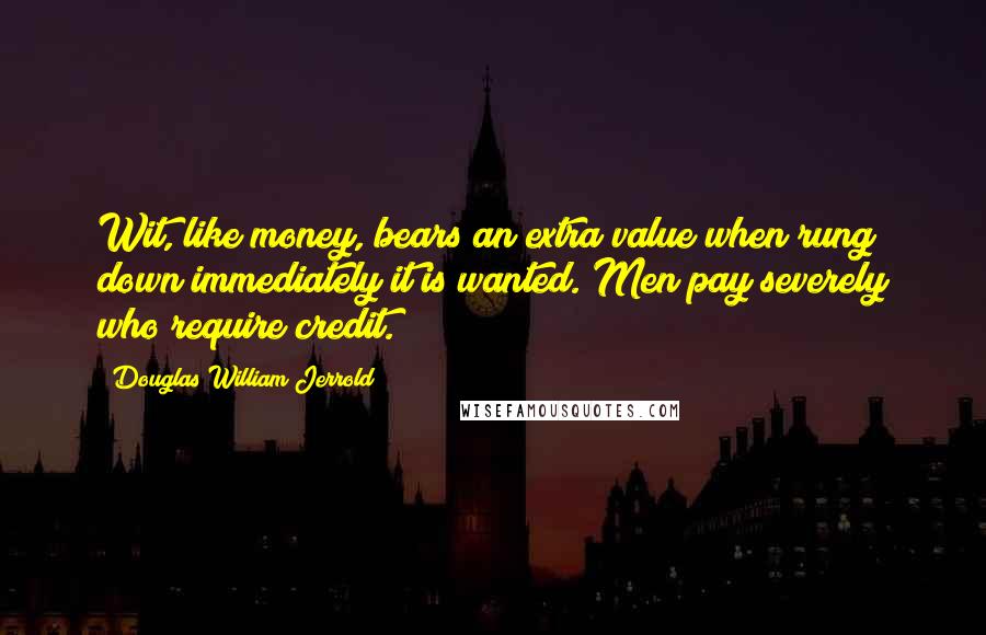 Douglas William Jerrold Quotes: Wit, like money, bears an extra value when rung down immediately it is wanted. Men pay severely who require credit.