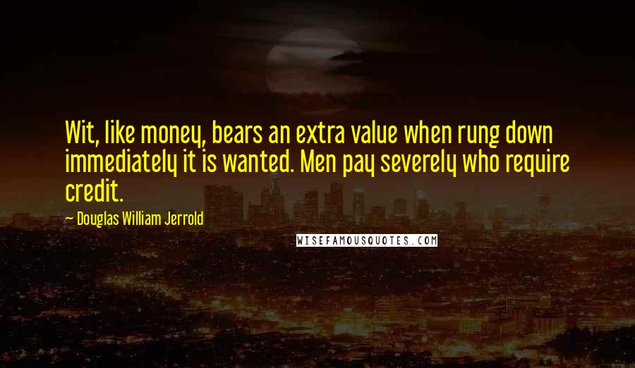 Douglas William Jerrold Quotes: Wit, like money, bears an extra value when rung down immediately it is wanted. Men pay severely who require credit.