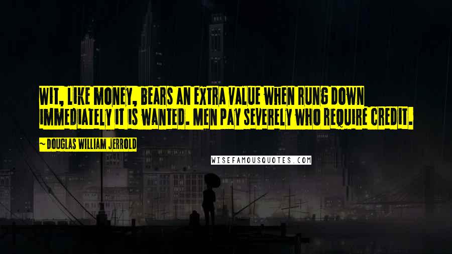 Douglas William Jerrold Quotes: Wit, like money, bears an extra value when rung down immediately it is wanted. Men pay severely who require credit.