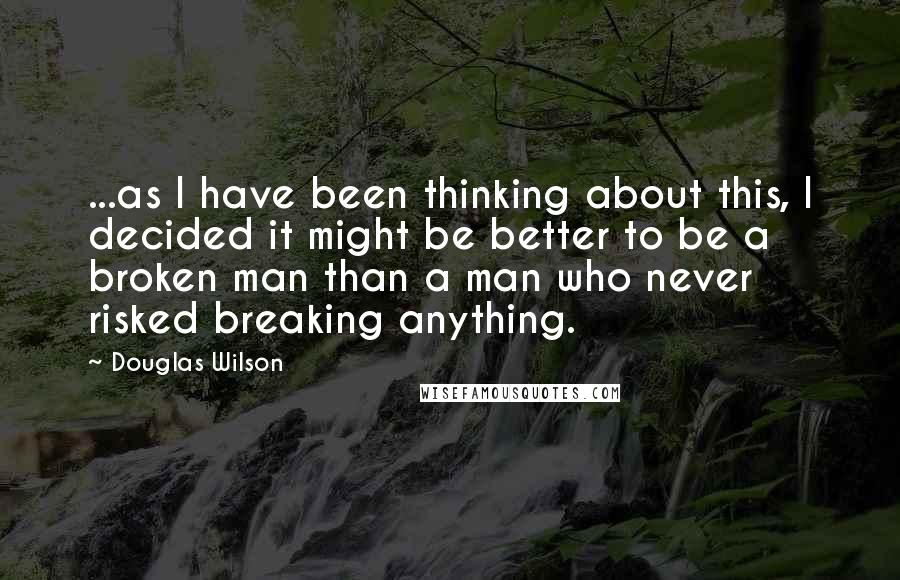 Douglas Wilson Quotes: ...as I have been thinking about this, I decided it might be better to be a broken man than a man who never risked breaking anything.