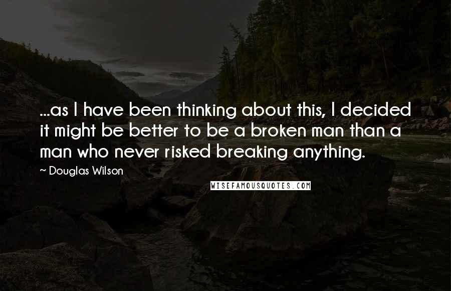 Douglas Wilson Quotes: ...as I have been thinking about this, I decided it might be better to be a broken man than a man who never risked breaking anything.