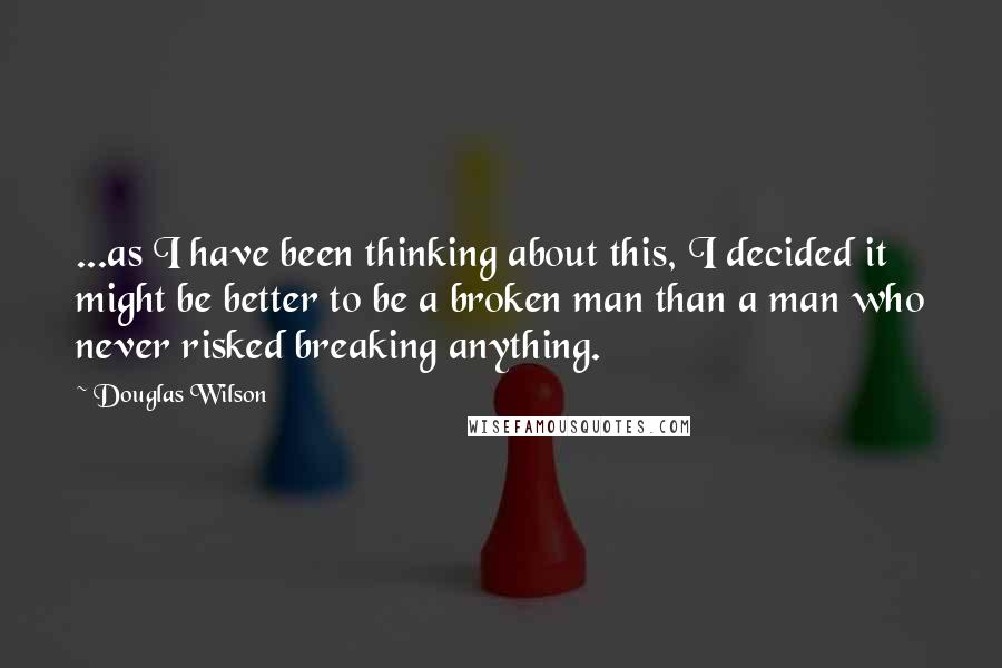 Douglas Wilson Quotes: ...as I have been thinking about this, I decided it might be better to be a broken man than a man who never risked breaking anything.