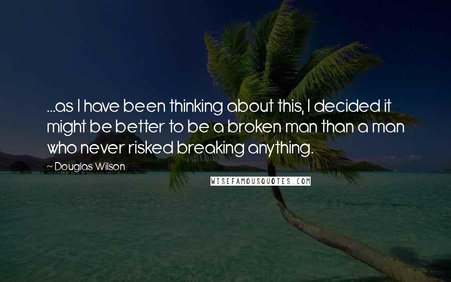 Douglas Wilson Quotes: ...as I have been thinking about this, I decided it might be better to be a broken man than a man who never risked breaking anything.