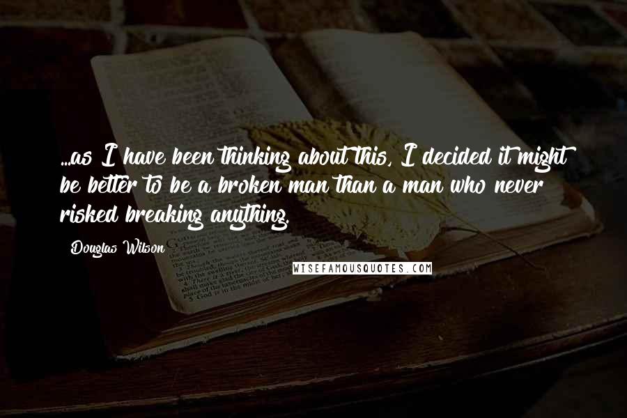 Douglas Wilson Quotes: ...as I have been thinking about this, I decided it might be better to be a broken man than a man who never risked breaking anything.