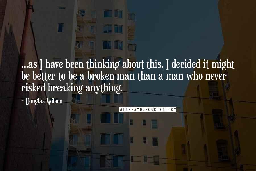 Douglas Wilson Quotes: ...as I have been thinking about this, I decided it might be better to be a broken man than a man who never risked breaking anything.