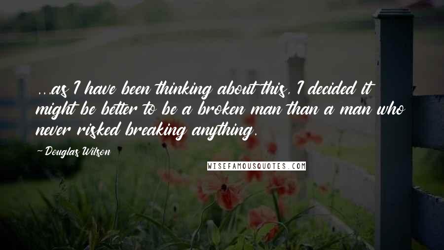 Douglas Wilson Quotes: ...as I have been thinking about this, I decided it might be better to be a broken man than a man who never risked breaking anything.