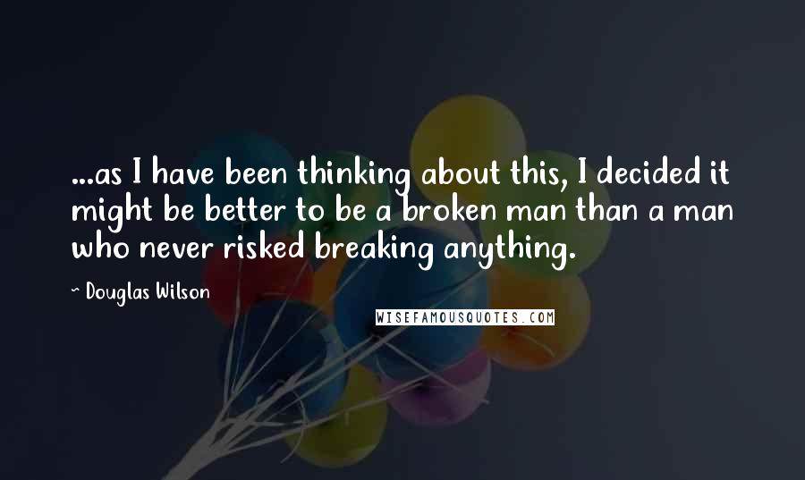 Douglas Wilson Quotes: ...as I have been thinking about this, I decided it might be better to be a broken man than a man who never risked breaking anything.