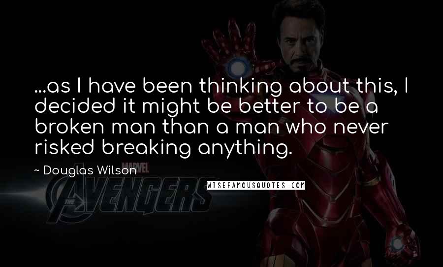 Douglas Wilson Quotes: ...as I have been thinking about this, I decided it might be better to be a broken man than a man who never risked breaking anything.