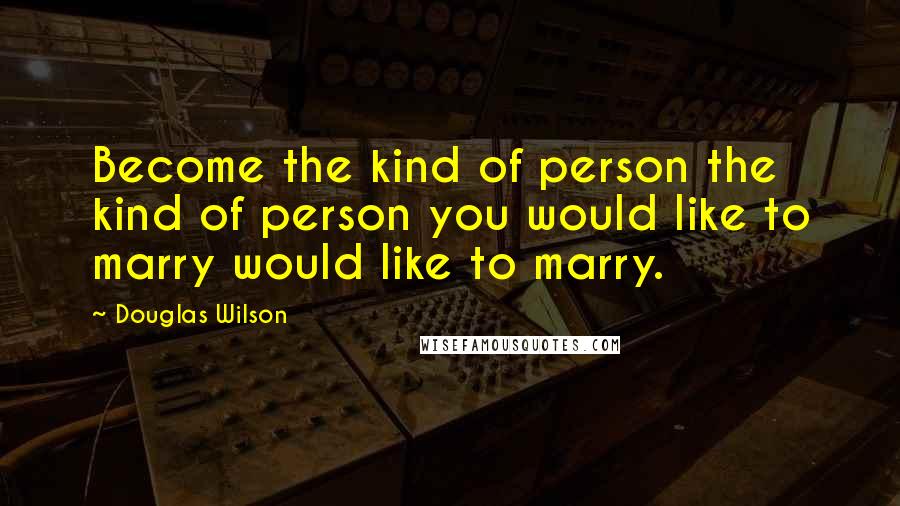 Douglas Wilson Quotes: Become the kind of person the kind of person you would like to marry would like to marry.