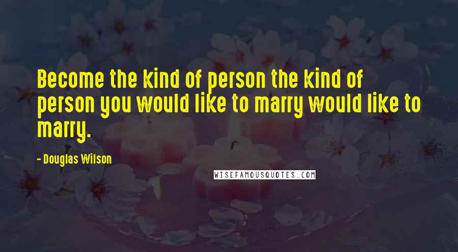 Douglas Wilson Quotes: Become the kind of person the kind of person you would like to marry would like to marry.