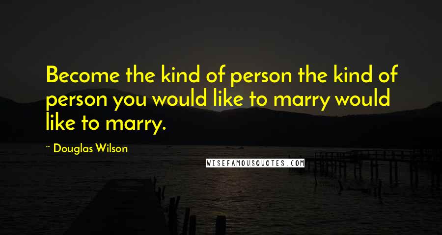 Douglas Wilson Quotes: Become the kind of person the kind of person you would like to marry would like to marry.