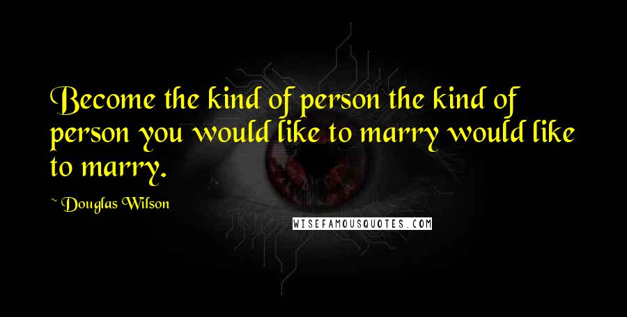Douglas Wilson Quotes: Become the kind of person the kind of person you would like to marry would like to marry.