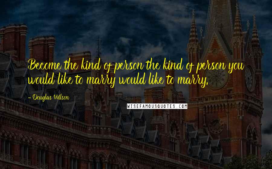 Douglas Wilson Quotes: Become the kind of person the kind of person you would like to marry would like to marry.