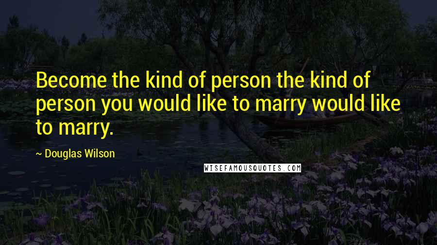 Douglas Wilson Quotes: Become the kind of person the kind of person you would like to marry would like to marry.