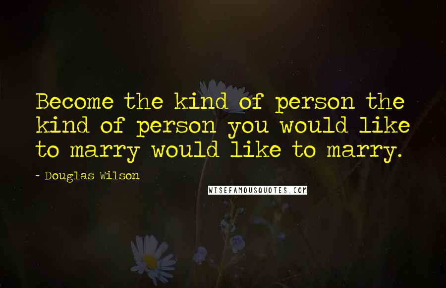 Douglas Wilson Quotes: Become the kind of person the kind of person you would like to marry would like to marry.