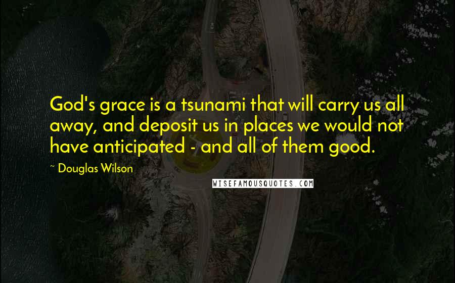 Douglas Wilson Quotes: God's grace is a tsunami that will carry us all away, and deposit us in places we would not have anticipated - and all of them good.