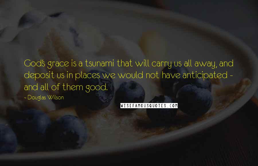 Douglas Wilson Quotes: God's grace is a tsunami that will carry us all away, and deposit us in places we would not have anticipated - and all of them good.