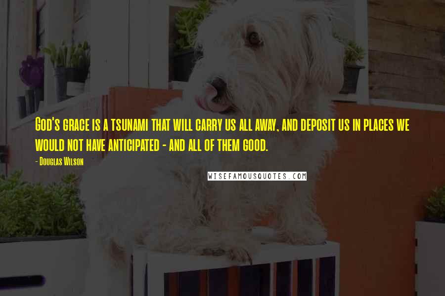 Douglas Wilson Quotes: God's grace is a tsunami that will carry us all away, and deposit us in places we would not have anticipated - and all of them good.