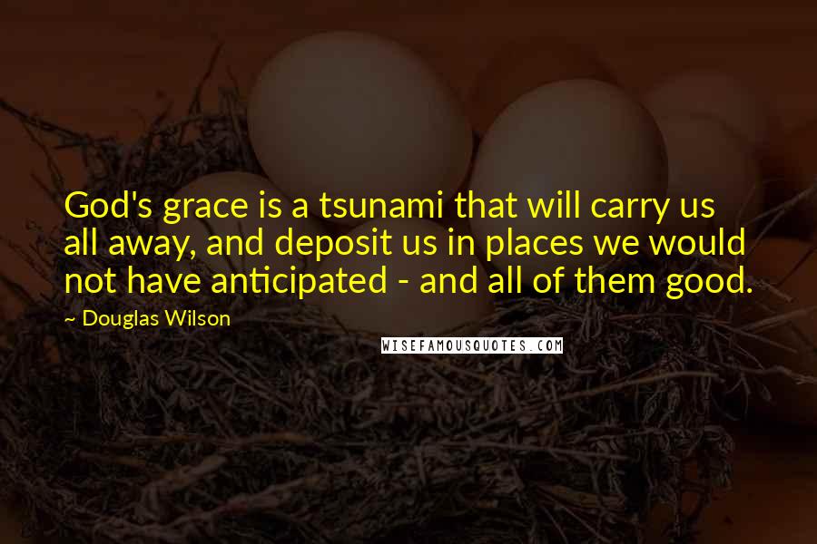 Douglas Wilson Quotes: God's grace is a tsunami that will carry us all away, and deposit us in places we would not have anticipated - and all of them good.