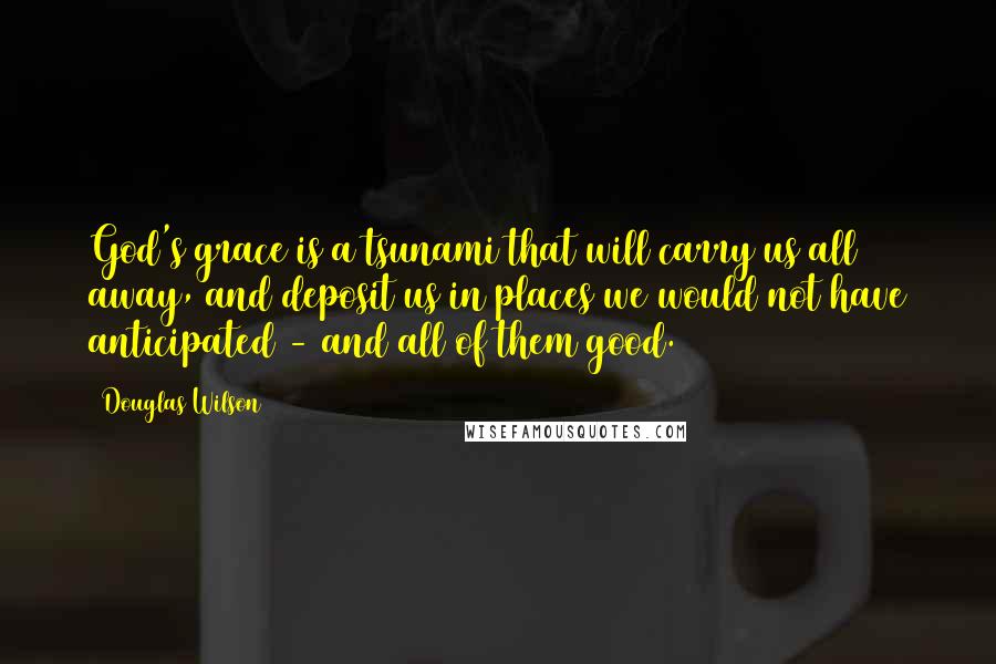 Douglas Wilson Quotes: God's grace is a tsunami that will carry us all away, and deposit us in places we would not have anticipated - and all of them good.