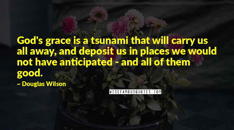 Douglas Wilson Quotes: God's grace is a tsunami that will carry us all away, and deposit us in places we would not have anticipated - and all of them good.