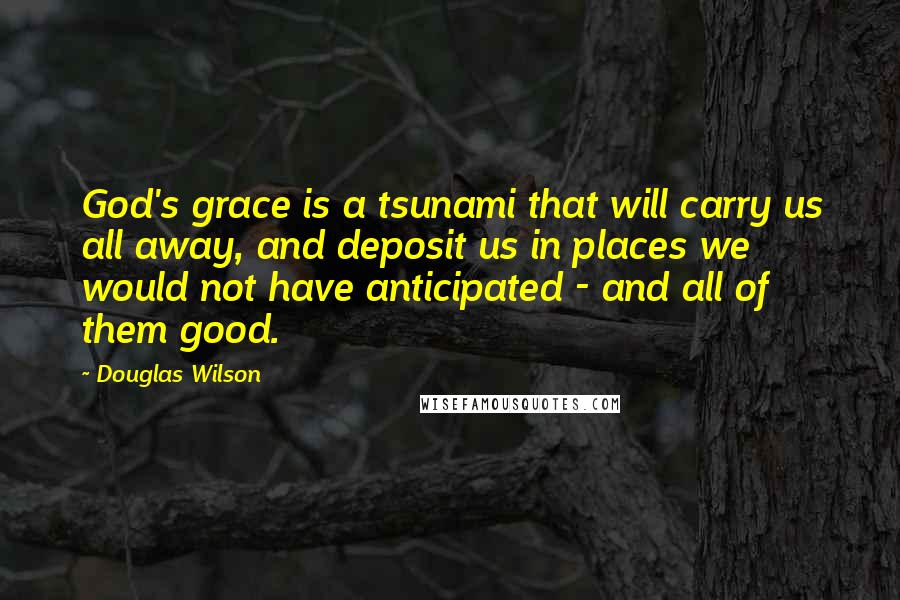 Douglas Wilson Quotes: God's grace is a tsunami that will carry us all away, and deposit us in places we would not have anticipated - and all of them good.