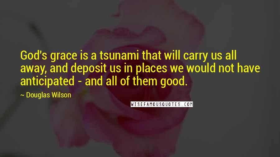 Douglas Wilson Quotes: God's grace is a tsunami that will carry us all away, and deposit us in places we would not have anticipated - and all of them good.