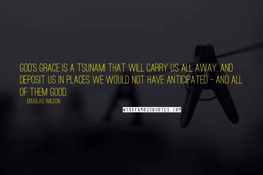 Douglas Wilson Quotes: God's grace is a tsunami that will carry us all away, and deposit us in places we would not have anticipated - and all of them good.