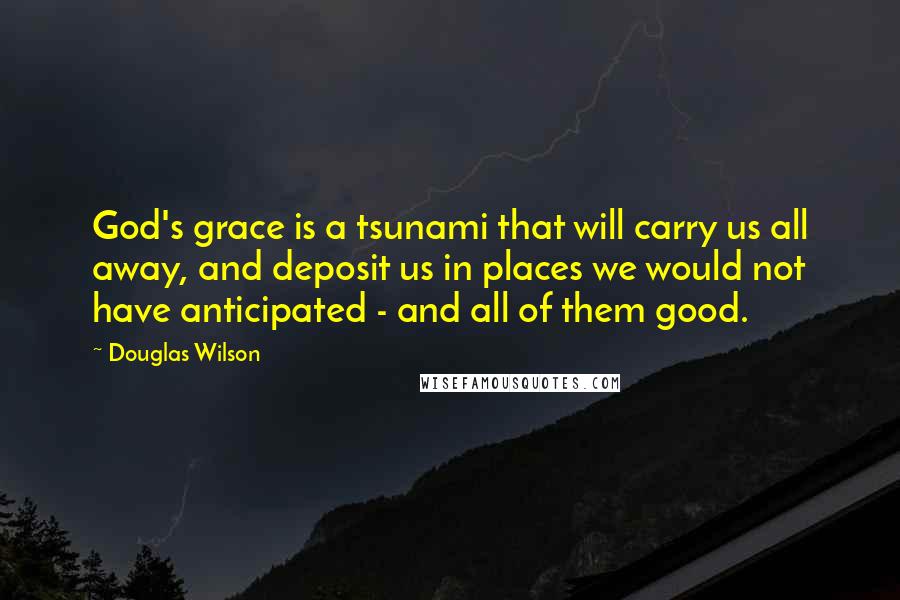 Douglas Wilson Quotes: God's grace is a tsunami that will carry us all away, and deposit us in places we would not have anticipated - and all of them good.
