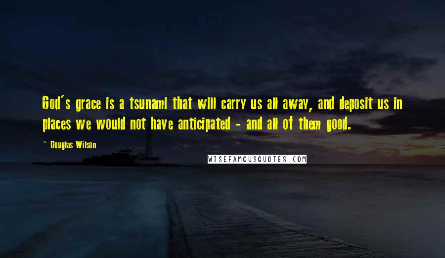 Douglas Wilson Quotes: God's grace is a tsunami that will carry us all away, and deposit us in places we would not have anticipated - and all of them good.