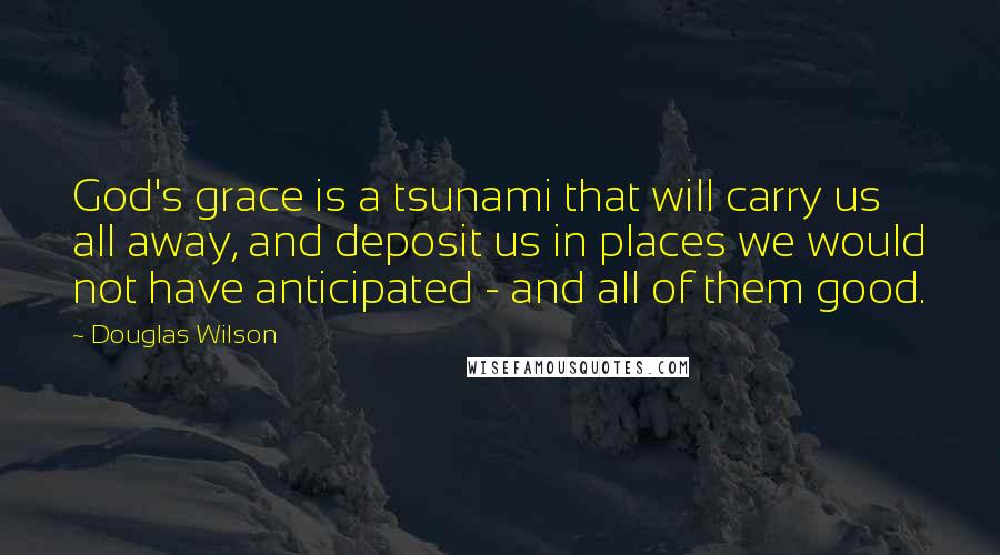 Douglas Wilson Quotes: God's grace is a tsunami that will carry us all away, and deposit us in places we would not have anticipated - and all of them good.