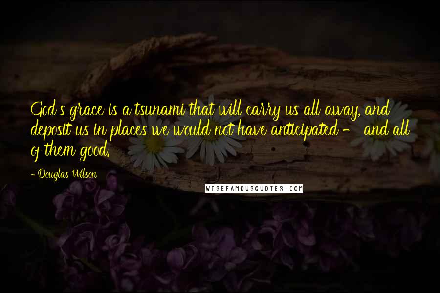 Douglas Wilson Quotes: God's grace is a tsunami that will carry us all away, and deposit us in places we would not have anticipated - and all of them good.