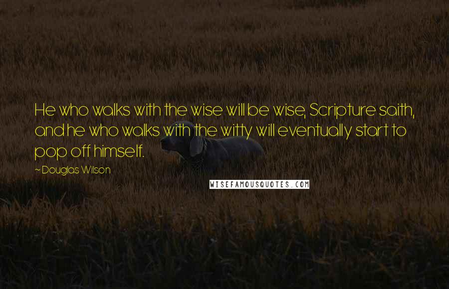 Douglas Wilson Quotes: He who walks with the wise will be wise, Scripture saith, and he who walks with the witty will eventually start to pop off himself.