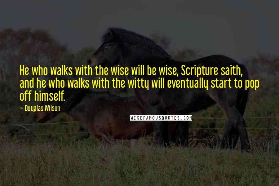 Douglas Wilson Quotes: He who walks with the wise will be wise, Scripture saith, and he who walks with the witty will eventually start to pop off himself.