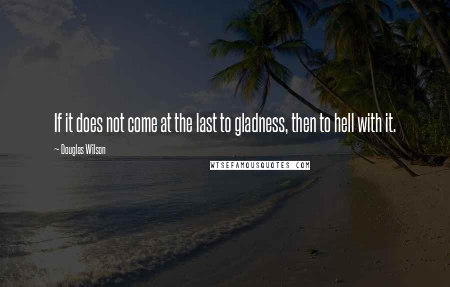 Douglas Wilson Quotes: If it does not come at the last to gladness, then to hell with it.