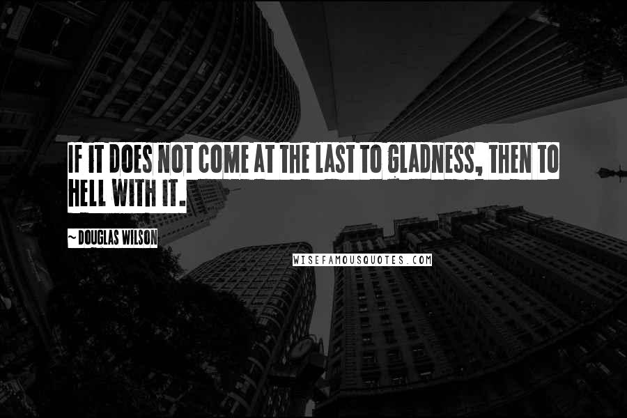 Douglas Wilson Quotes: If it does not come at the last to gladness, then to hell with it.
