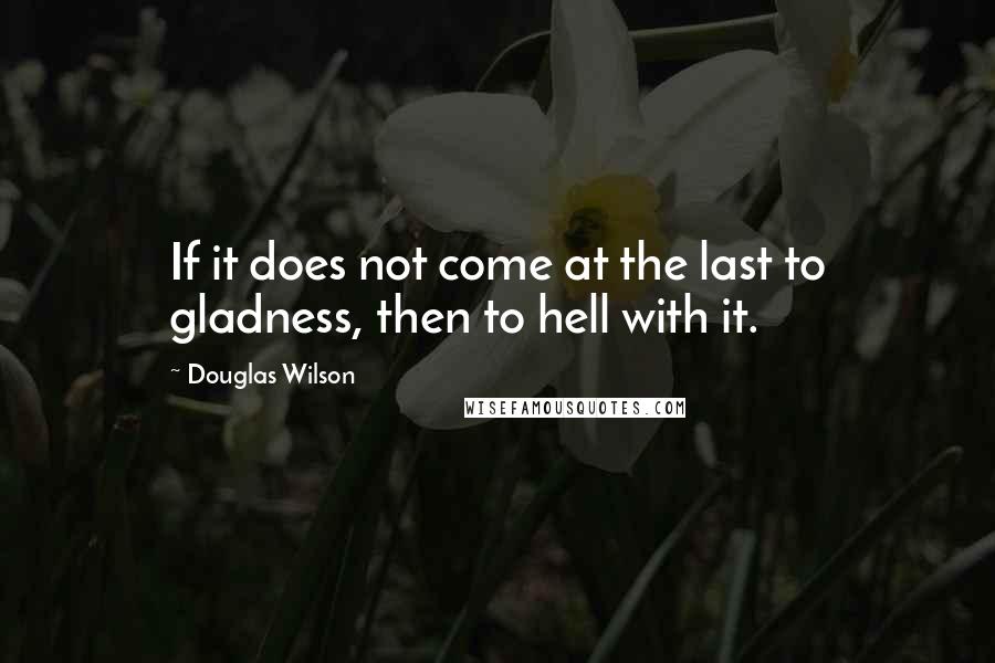 Douglas Wilson Quotes: If it does not come at the last to gladness, then to hell with it.