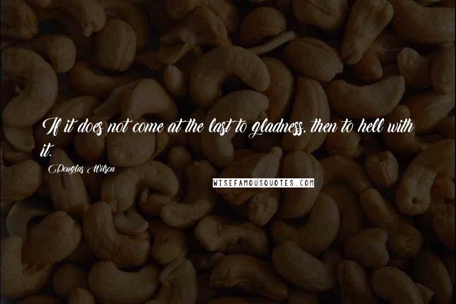 Douglas Wilson Quotes: If it does not come at the last to gladness, then to hell with it.