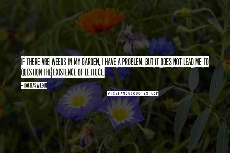 Douglas Wilson Quotes: If there are weeds in my garden, I have a problem. But it does not lead me to question the existence of lettuce.