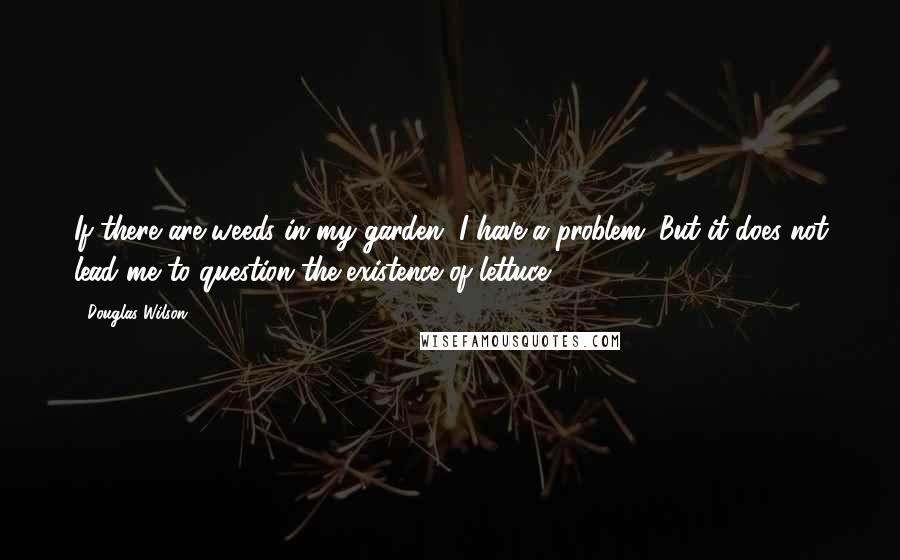 Douglas Wilson Quotes: If there are weeds in my garden, I have a problem. But it does not lead me to question the existence of lettuce.