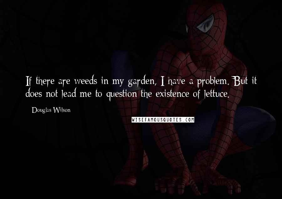 Douglas Wilson Quotes: If there are weeds in my garden, I have a problem. But it does not lead me to question the existence of lettuce.