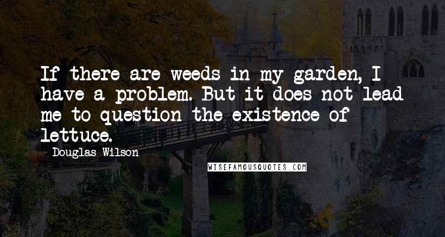 Douglas Wilson Quotes: If there are weeds in my garden, I have a problem. But it does not lead me to question the existence of lettuce.