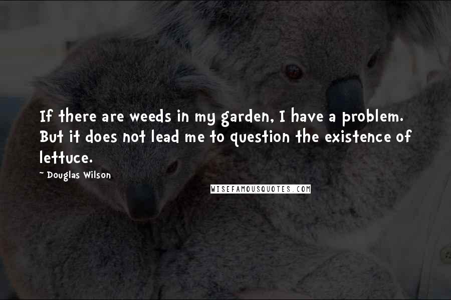 Douglas Wilson Quotes: If there are weeds in my garden, I have a problem. But it does not lead me to question the existence of lettuce.